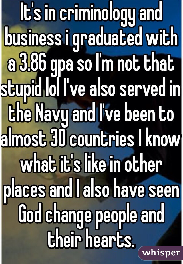 It's in criminology and business i graduated with a 3.86 gpa so I'm not that stupid lol I've also served in the Navy and I've been to almost 30 countries I know what it's like in other places and I also have seen God change people and their hearts. 