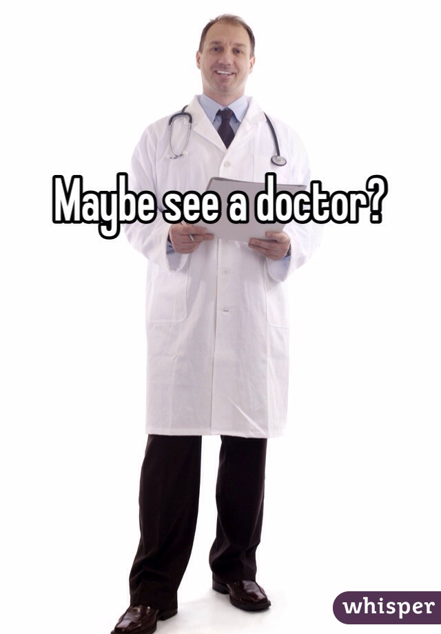 Maybe see a doctor?