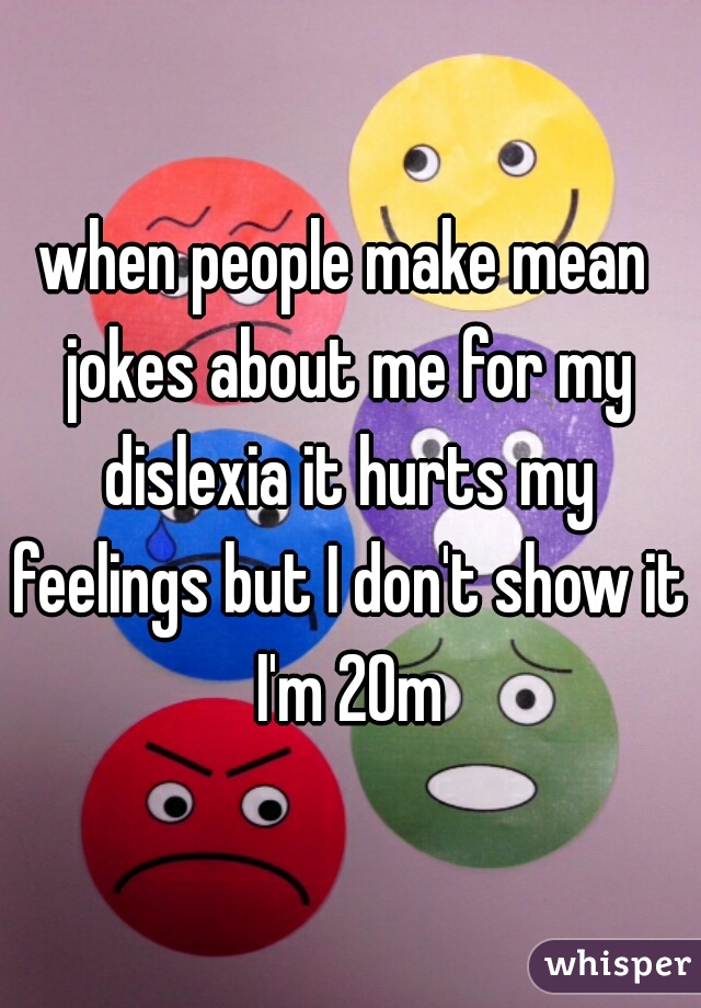 when people make mean jokes about me for my dislexia it hurts my feelings but I don't show it I'm 20m