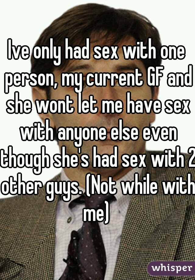 Ive only had sex with one person, my current GF and she wont let me have sex with anyone else even though she's had sex with 2 other guys. (Not while with me) 