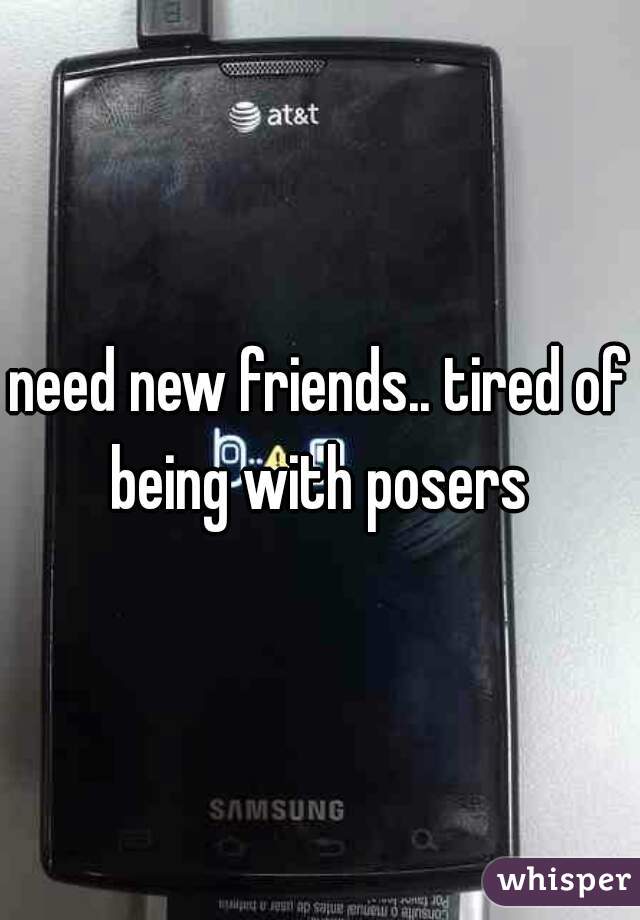 need new friends.. tired of being with posers 
