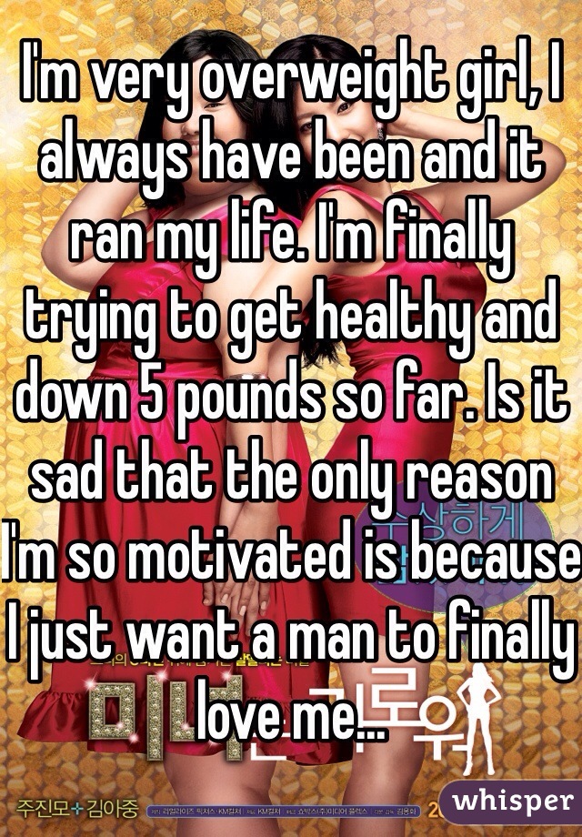 I'm very overweight girl, I always have been and it ran my life. I'm finally trying to get healthy and down 5 pounds so far. Is it sad that the only reason I'm so motivated is because I just want a man to finally love me...