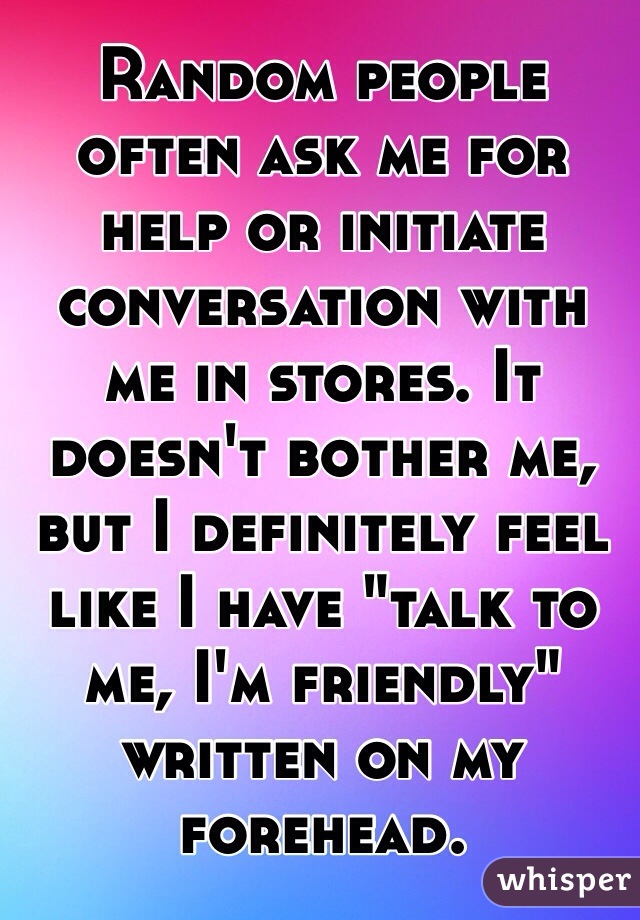 Random people often ask me for help or initiate conversation with me in stores. It doesn't bother me, but I definitely feel like I have "talk to me, I'm friendly" written on my forehead.