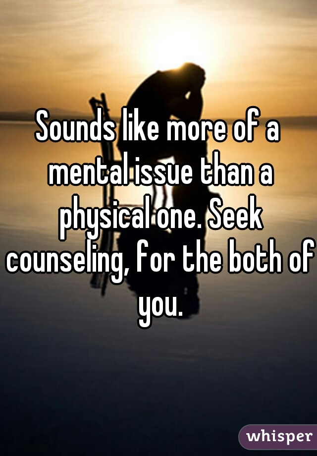Sounds like more of a mental issue than a physical one. Seek counseling, for the both of you.