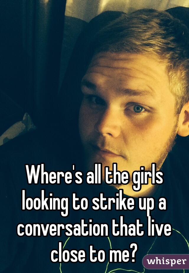 Where's all the girls looking to strike up a conversation that live close to me? 
