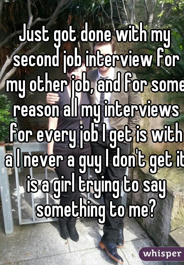 Just got done with my second job interview for my other job, and for some reason all my interviews for every job I get is with a I never a guy I don't get it is a girl trying to say something to me?