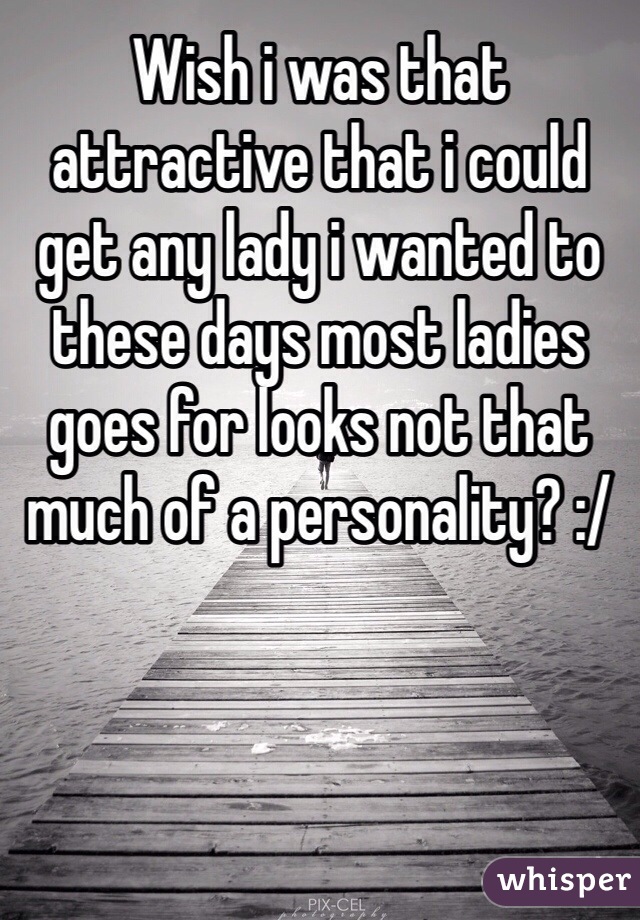 Wish i was that attractive that i could get any lady i wanted to these days most ladies goes for looks not that much of a personality? :/ 