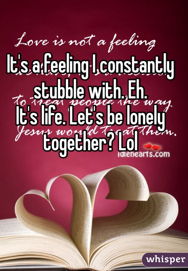 It's a feeling I constantly stubble with. Eh.
It's life. Let's be lonely together? Lol