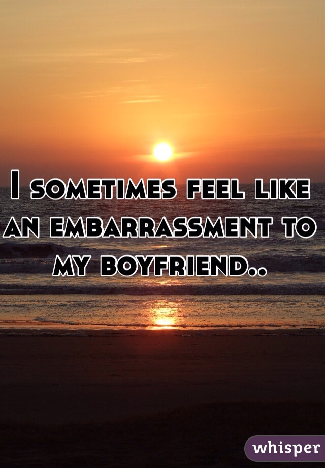 I sometimes feel like an embarrassment to my boyfriend..