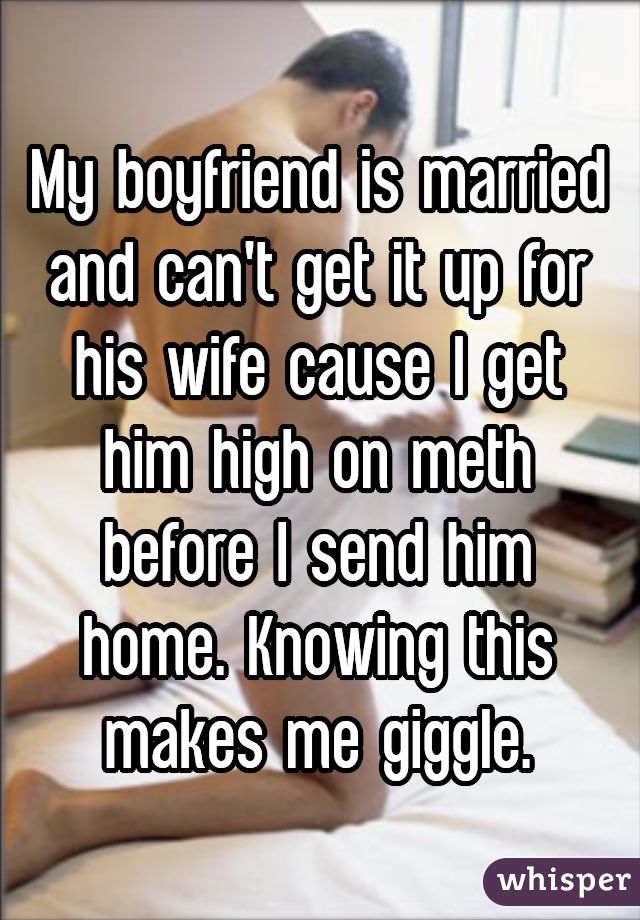 My boyfriend is married and can't get it up for his wife cause I get him high on meth before I send him home. Knowing this makes me giggle.
