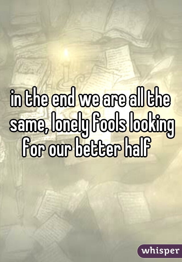 in the end we are all the same, lonely fools looking for our better half   