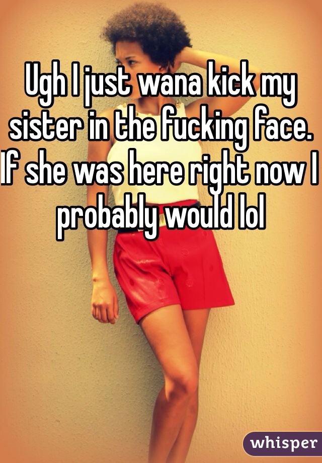 Ugh I just wana kick my sister in the fucking face. If she was here right now I probably would lol