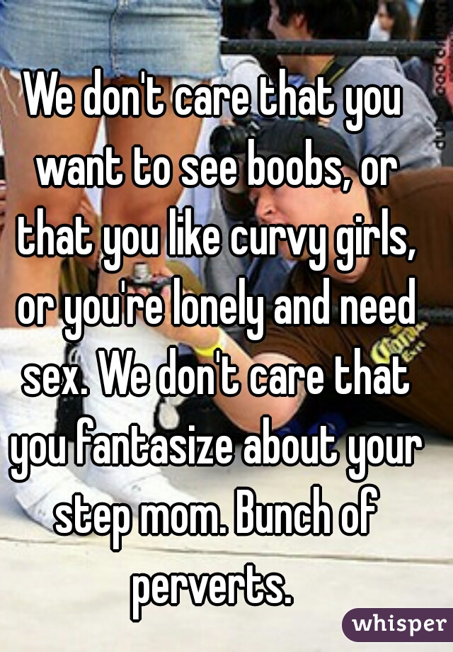 We don't care that you want to see boobs, or that you like curvy girls, or you're lonely and need sex. We don't care that you fantasize about your step mom. Bunch of perverts. 