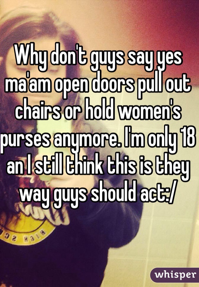 Why don't guys say yes ma'am open doors pull out chairs or hold women's purses anymore. I'm only 18 an I still think this is they way guys should act:/ 