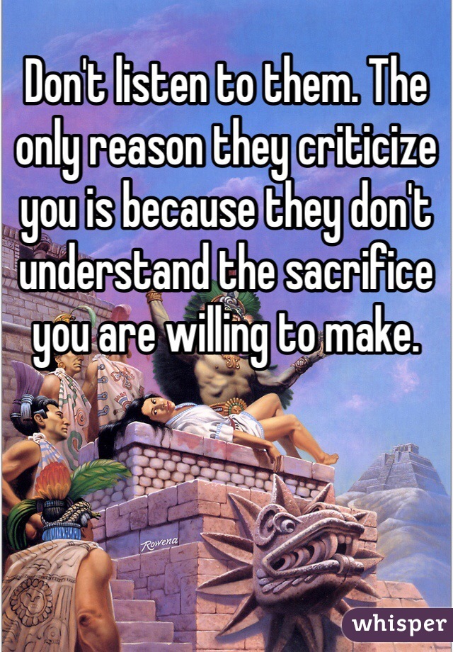 Don't listen to them. The only reason they criticize you is because they don't understand the sacrifice you are willing to make. 