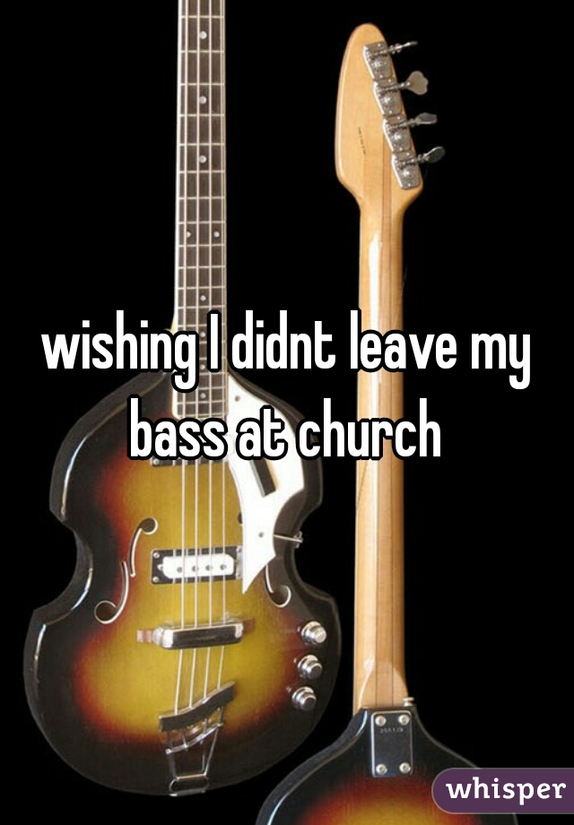 wishing I didnt leave my bass at church 
