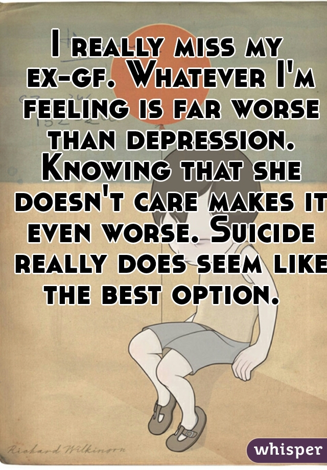 I really miss my ex-gf. Whatever I'm feeling is far worse than depression. Knowing that she doesn't care makes it even worse. Suicide really does seem like the best option.  
