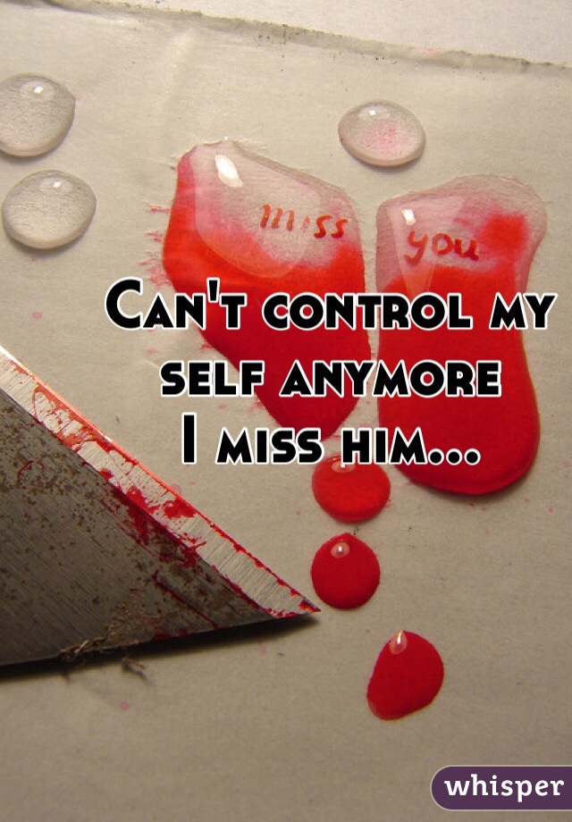 Can't control my self anymore 
I miss him... 