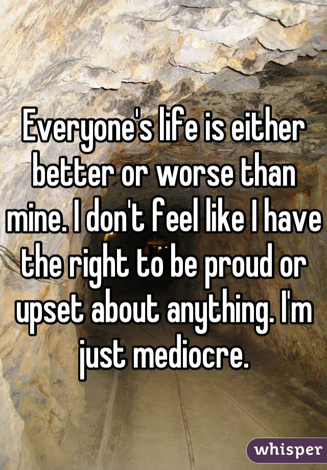 Everyone's life is either better or worse than mine. I don't feel like I have the right to be proud or upset about anything. I'm just mediocre.