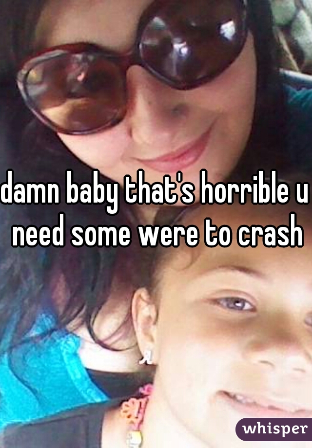 damn baby that's horrible u need some were to crash