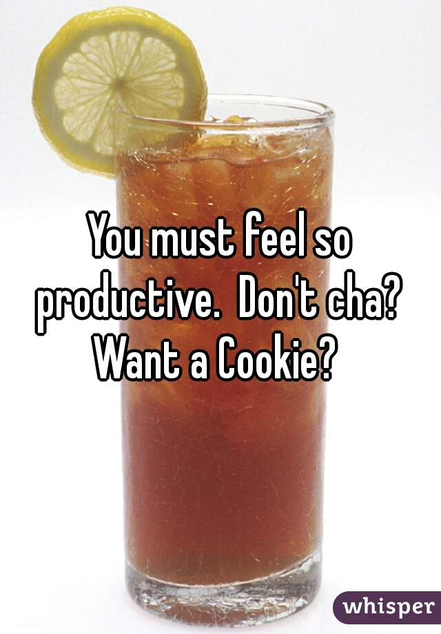 You must feel so productive.  Don't cha?  Want a Cookie?  