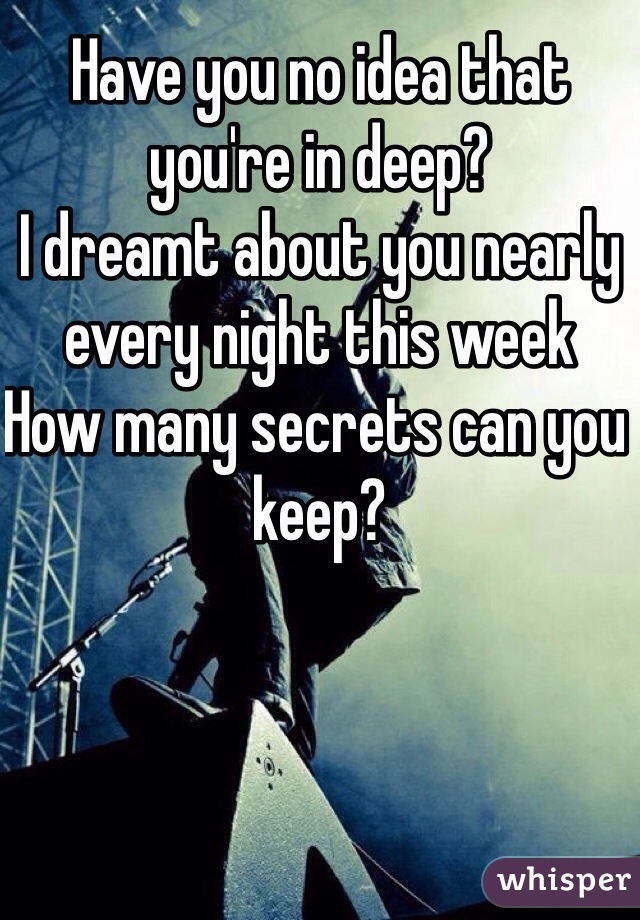 Have you no idea that you're in deep?
I dreamt about you nearly every night this week
How many secrets can you keep?