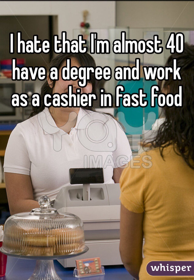 I hate that I'm almost 40 have a degree and work as a cashier in fast food 