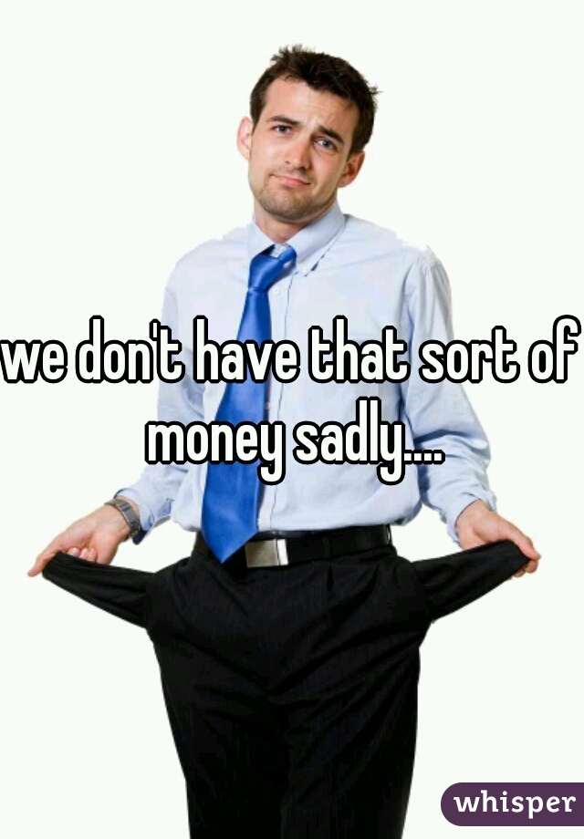 we don't have that sort of money sadly....