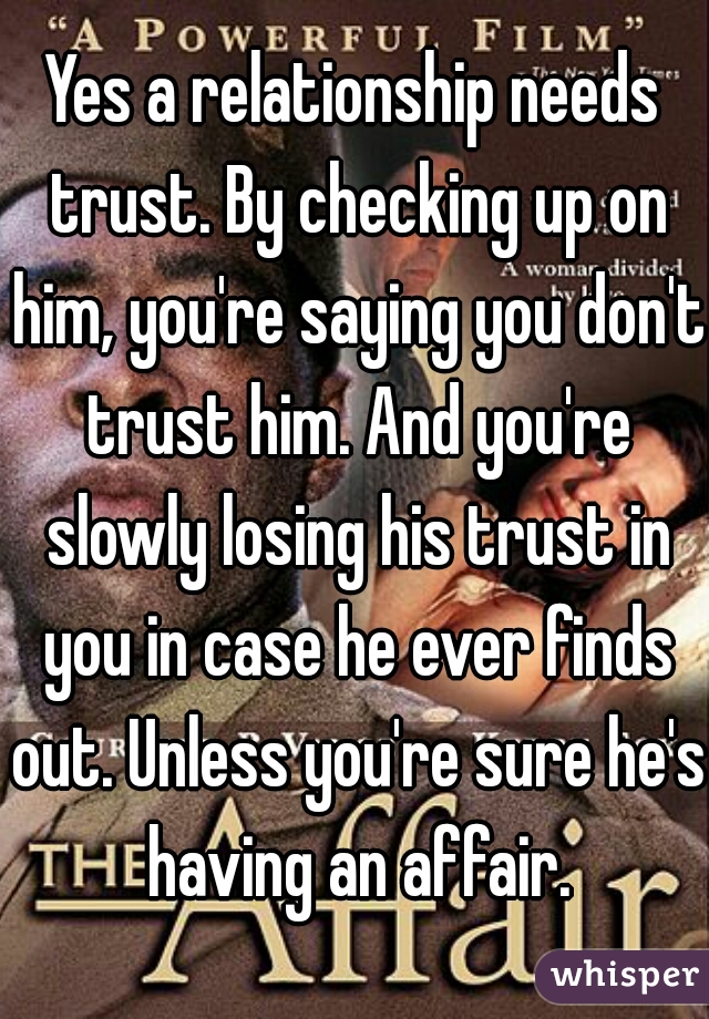Yes a relationship needs trust. By checking up on him, you're saying you don't trust him. And you're slowly losing his trust in you in case he ever finds out. Unless you're sure he's having an affair.