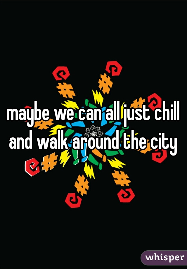 maybe we can all just chill and walk around the city 