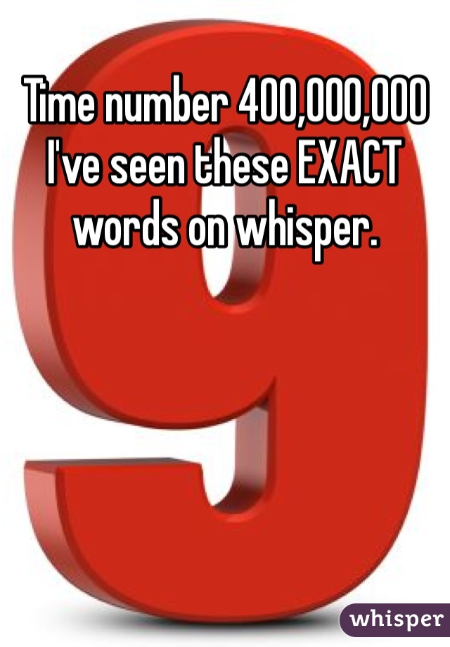 Time number 400,000,000 I've seen these EXACT words on whisper. 