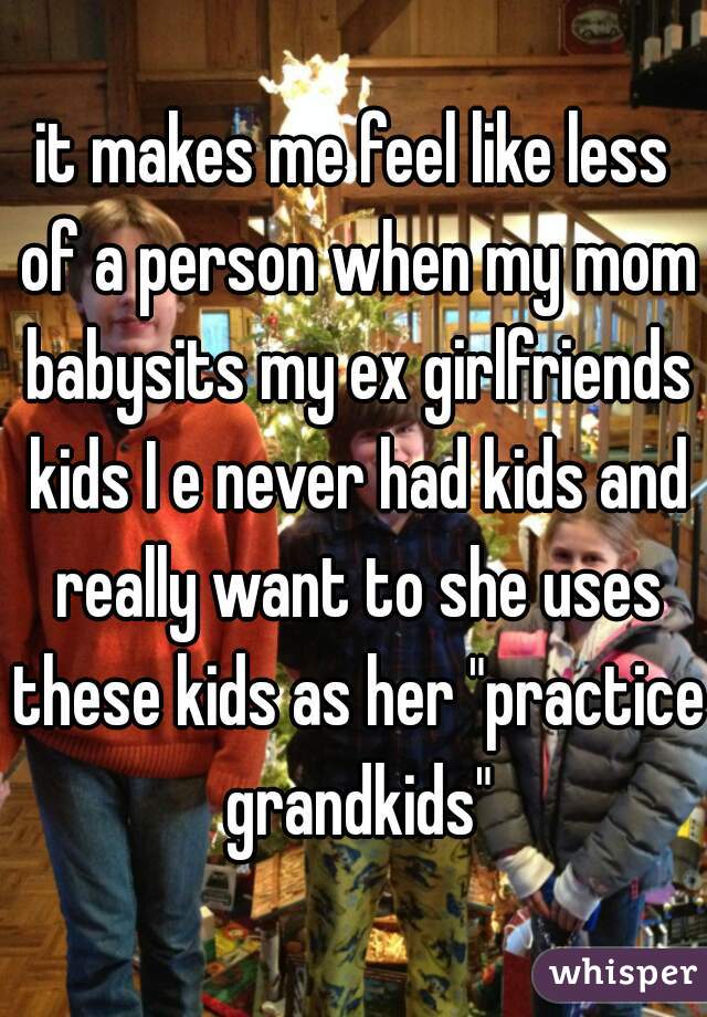 it makes me feel like less of a person when my mom babysits my ex girlfriends kids I e never had kids and really want to she uses these kids as her "practice grandkids"