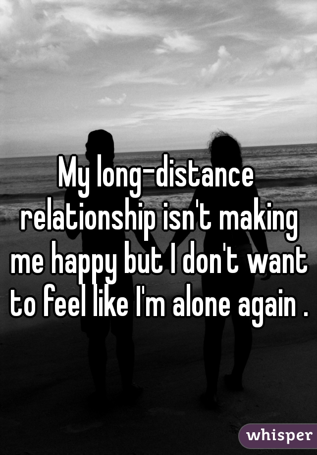 My long-distance relationship isn't making me happy but I don't want to feel like I'm alone again .