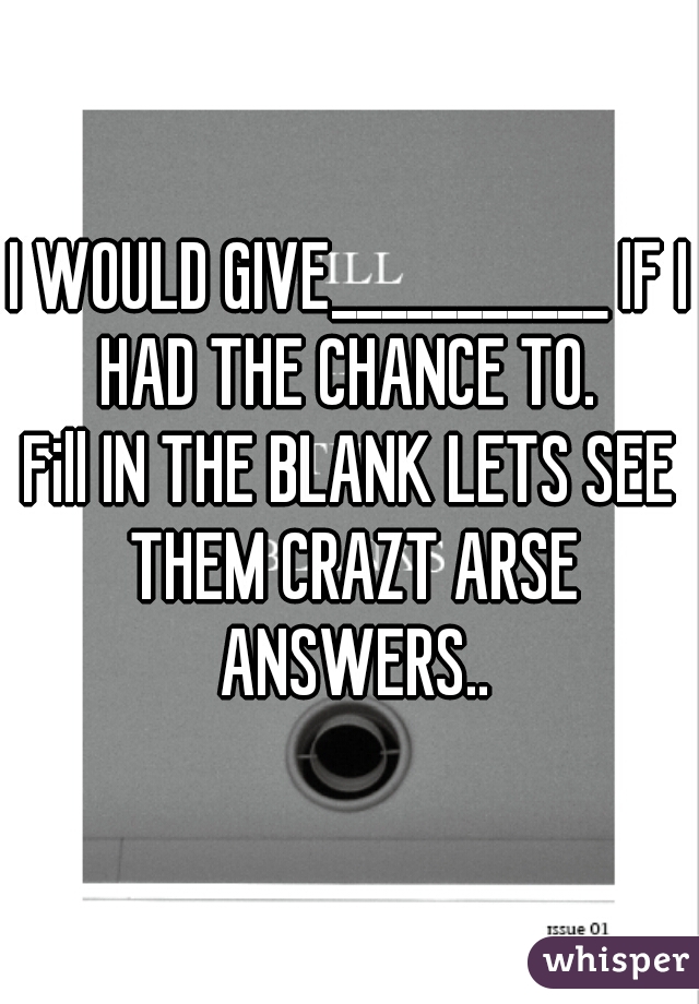 I WOULD GIVE___________ IF I HAD THE CHANCE TO. 


Fill IN THE BLANK LETS SEE THEM CRAZT ARSE ANSWERS..