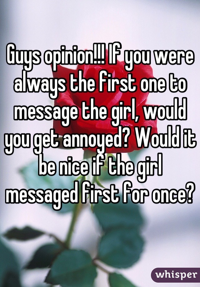 Guys opinion!!! If you were always the first one to message the girl, would you get annoyed? Would it be nice if the girl messaged first for once?