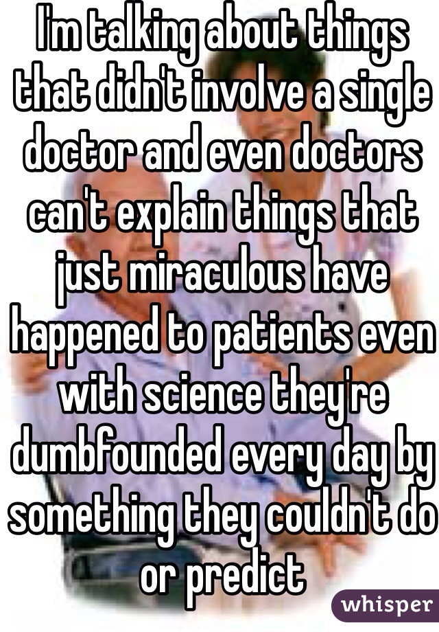 I'm talking about things that didn't involve a single doctor and even doctors can't explain things that just miraculous have happened to patients even with science they're dumbfounded every day by something they couldn't do or predict 