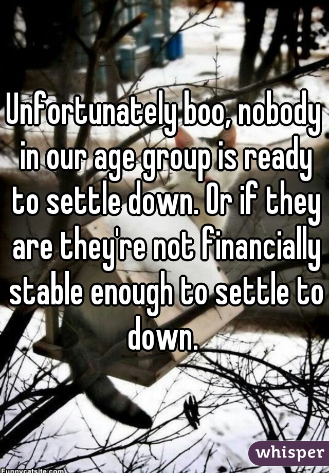 Unfortunately boo, nobody in our age group is ready to settle down. Or if they are they're not financially stable enough to settle to down. 