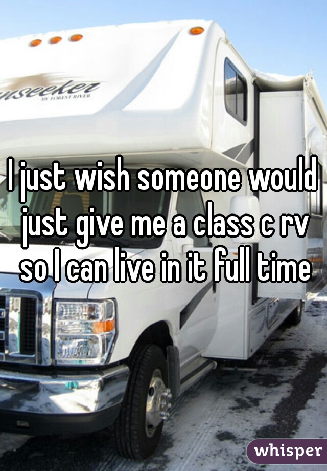 I just wish someone would just give me a class c rv so I can live in it full time