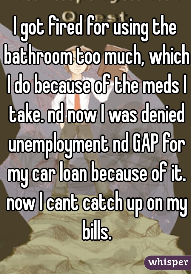 I got fired for using the bathroom too much, which I do because of the meds I take. nd now I was denied unemployment nd GAP for my car loan because of it. now I cant catch up on my bills.