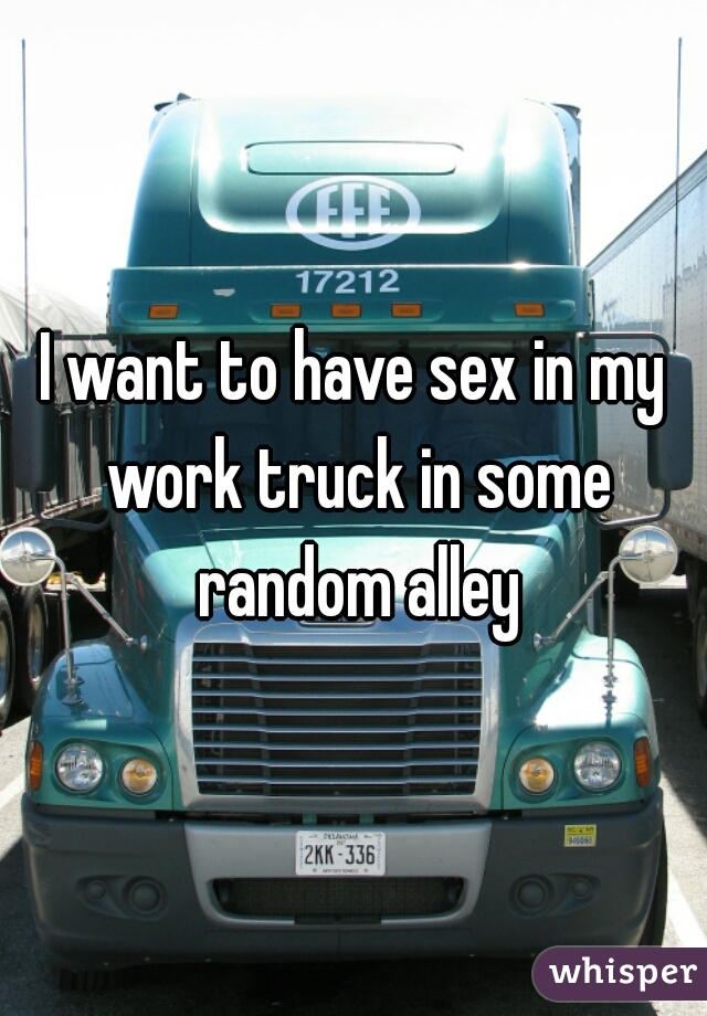 I want to have sex in my work truck in some random alley