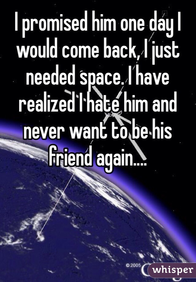 I promised him one day I would come back, I just needed space. I have realized I hate him and never want to be his friend again.... 