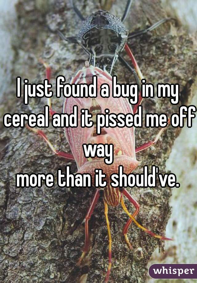 I just found a bug in my cereal and it pissed me off way 
more than it should've.