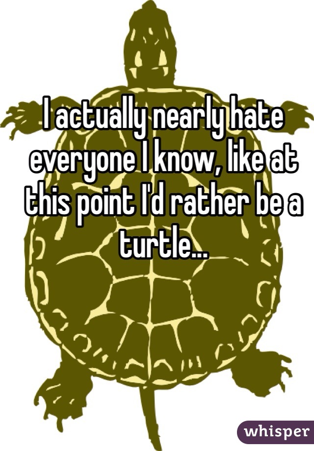 I actually nearly hate everyone I know, like at this point I'd rather be a turtle...