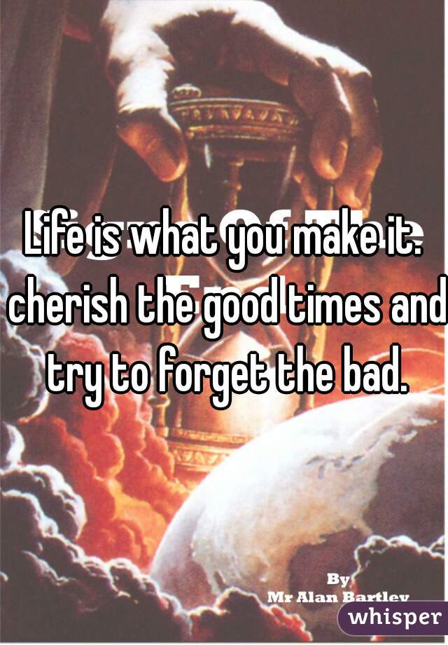 Life is what you make it. cherish the good times and try to forget the bad.
