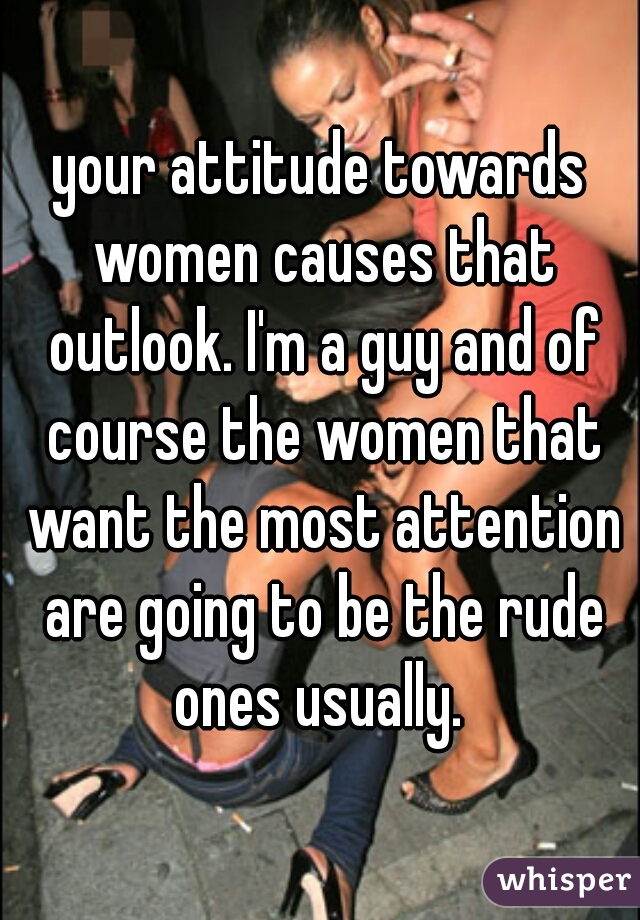 your attitude towards women causes that outlook. I'm a guy and of course the women that want the most attention are going to be the rude ones usually. 