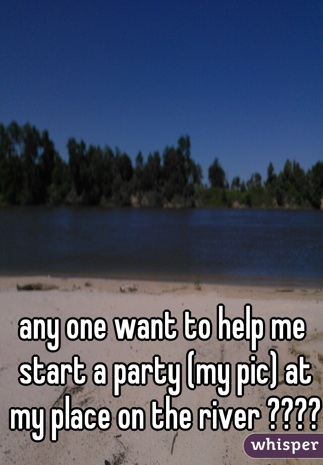 any one want to help me start a party (my pic) at my place on the river ?????