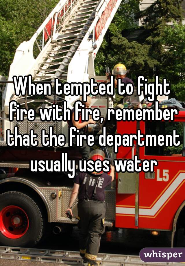 When tempted to fight fire with fire, remember that the fire department usually uses water