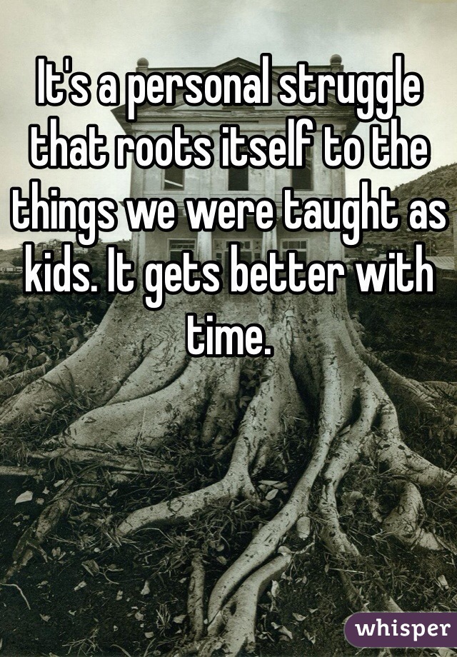 It's a personal struggle that roots itself to the things we were taught as kids. It gets better with time.