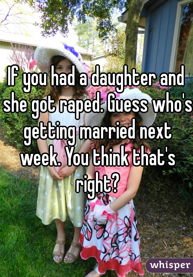 If you had a daughter and she got raped. Guess who's getting married next week. You think that's right?