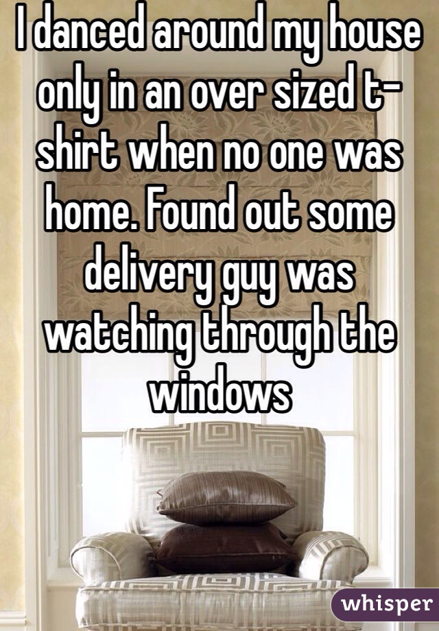 I danced around my house only in an over sized t-shirt when no one was home. Found out some delivery guy was watching through the windows
